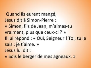 Quand ils eurent mangé,
Jésus dit à Simon-Pierre :
« Simon, fils de Jean, m’aimes-tu
vraiment, plus que ceux-ci ? »
Il lui répond : « Oui, Seigneur ! Toi, tu le
sais : je t’aime. »
Jésus lui dit :
« Sois le berger de mes agneaux. »
 
