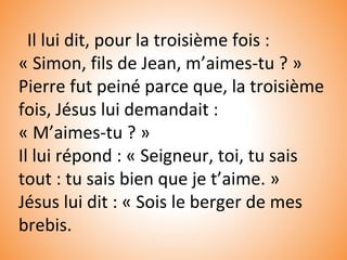Il lui dit, pour la troisième fois :
« Simon, fils de Jean, m’aimes-tu ? »
Pierre fut peiné parce que, la troisième
fois, Jésus lui demandait :
« M’aimes-tu ? »
Il lui répond : « Seigneur, toi, tu sais
tout : tu sais bien que je t’aime. »
Jésus lui dit : « Sois le berger de mes
brebis.
 