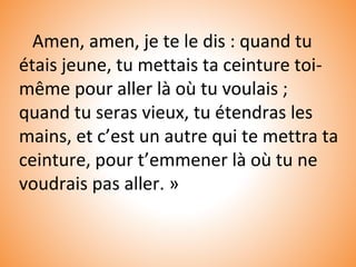 Amen, amen, je te le dis : quand tu
étais jeune, tu mettais ta ceinture toi-
même pour aller là où tu voulais ;
quand tu seras vieux, tu étendras les
mains, et c’est un autre qui te mettra ta
ceinture, pour t’emmener là où tu ne
voudrais pas aller. »
 