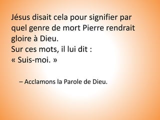 Jésus disait cela pour signifier par
quel genre de mort Pierre rendrait
gloire à Dieu.
Sur ces mots, il lui dit :
« Suis-moi. »
– Acclamons la Parole de Dieu.
 