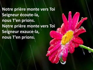 Notre prière monte vers Toi
Seigneur écoute-la,
nous T’en prions.
Notre prière monte vers Toi
Seigneur exauce-la,
nous T’en prions.
 