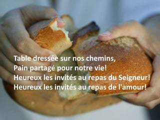Table dressée sur nos chemins,
Pain partagé pour notre vie!
Heureux les invités au repas du Seigneur!
Heureux les invités au repas de l'amour!
 