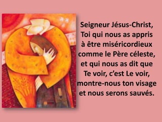 Seigneur Jésus-Christ,
Toi qui nous as appris
à être miséricordieux
comme le Père céleste,
et qui nous as dit que
Te voir, c’est Le voir,
montre-nous ton visage
et nous serons sauvés.
 