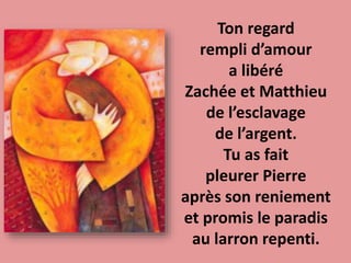Ton regard
rempli d’amour
a libéré
Zachée et Matthieu
de l’esclavage
de l’argent.
Tu as fait
pleurer Pierre
après son reniement
et promis le paradis
au larron repenti.
 