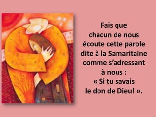 Fais que
chacun de nous
écoute cette parole
dite à la Samaritaine
comme s’adressant
à nous :
« Si tu savais
le don de Dieu! ».
 