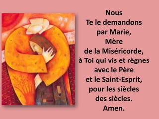 Nous
Te le demandons
par Marie,
Mère
de la Miséricorde,
à Toi qui vis et règnes
avec le Père
et le Saint-Esprit,
pour les siècles
des siècles.
Amen.
 