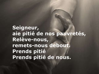 Seigneur,
aie pitié de nos pauvretés,
Relève-nous,
remets-nous debout.
Prends pitié
Prends pitié de nous.
 