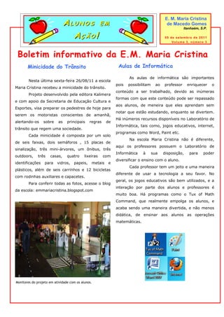 ALUNOS EM
                                                                                           E. M. Maria Cristina
                                                                                            de Macedo Gomes
                                                                                                      Itanhaém, S.P.

                                 AÇÃO!                                                    05 de setembro de 2011
                                                                                              Volume 3, número 3



 Boletim informativo da E.M. Maria Cristina
       Minicidade do Trânsito                                 Aulas de Informática

                                                                    As aulas de informática são importantes
        Nesta última sexta-feira 26/08/11 a escola
                                                             pois   possibilitam     ao   professor     enriquecer     o
Maria Cristina recebeu a minicidade do trânsito.
                                                             conteúdo a ser trabalhado, devido as inúmeras
        Projeto desenvolvido pela editora Kalimera
                                                             formas com que este conteúdo pode ser repassado
e com apoio da Secretaria de Educação Cultura e
                                                             aos alunos, de meneira que eles aprendam sem
Esportes, visa preparar os pedestres de hoje para
                                                             notar que estão estudando, enquanto se divertem.
serem os motoristas conscientes de amanhã,
                                                             Há inúmeros recursos disponíveis no Laboratório de
alertando-os     sobre    as    principais    regras    de
                                                             Informática, tais como, jogos educativos, internet,
trânsito que regem uma sociedade.
                                                             programas como Word, Paint etc.
        Cada minicidade é composta por um solo
                                                                    Na escola Maria Cristina não é diferente,
de seis faixas, dois semáforos , 15 placas de
                                                             aqui os professores possuem o Laboratório de
sinalização, três mini-árvores, um ônibus, três
                                                             Informática    à      sua    disposição,    para    poder
outdoors,     três   casas,     quatro     lixeiras    com
                                                             diversificar o ensino com o aluno.
identificações    para    vidros,   papeis,    metais    e
                                                                    Cada professor tem um jeito e uma maneira
plásticos, além de seis carrinhos e 12 bicicletas
                                                             diferente de usar a tecnologia a seu favor. No
com rodinhas auxiliares e capacetes.
                                                             geral, os jogos educativos são bem utilizados, e a
        Para conferir todas as fotos, acesse o blog
                                                             interação por parte dos alunos e professores é
da escola: emmariacristina.blogspot.com
                                                             muito boa. Há programas como o Tux of Math
                                                             Command, que realmente empolga os alunos, e
                                                             acaba sendo uma maneira divertida, e não menos
                                                             didática, de ensinar aos alunos as operações
                                                             matemáticas.




Monitores do projeto em atividade com os alunos.
 