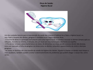 Dicas de Saúde:
                                                Higiene Bucal




Um dos cuidados básicos para a manutenção da saúde das crianças é habituá-los a fazer a higiene bucal, ou
seja, fazer a limpeza dos dentes, gengivas e cavidade bucal. Segue algumas dicas.
- A escova de dente é o principal instrumento para uma higiene bucal. O correto é escovar os dentes sempre após as
refeições, durante no mínimo, 2 minutos. Em um local com boa iluminação e de frente ao espelho.
- O fio dental remove a placa bacteriana e os restos de alimentos nas áreas aonde a escova dental não alcança,
como por exemplo, a linha da gengiva e as áreas entre os dentes, evitando o aparecimento de cáries e doenças
gengivais.
- As visitas ao dentista são uma revisão do estado da higiene dos dentes. Ajudam a manter os dentes mais limpos e
mais saudáveis, também ajudam a evitar o desenvolvimento de problemas que podem chegar a causar dor, como
cáries.
 