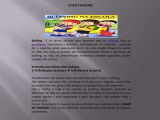 O QUE É BULLYING




Bullying : É um termo utilizado para descrever atos de violência física ou
psicológica, intencionais e repetidos, praticados por um indivíduo , causando
dor e angústia, sendo executadas dentro de uma relação desigual de poder.
Em 20% dos casos as pessoas são simultaneamente vítimas e agressoras de
bullying, ou seja, em determinados momentos cometem agressões, porém
também são vítimas.

Entrevista com alunos sobre Bullying
1º B (Professora Vanessa) e 4º A (Professora Jucilaine)

Em entrevista com alunos todos disseram que sabem o que é bullying.
Eles contam que para eles o bullying é um ato muito negativo, que é uma
brincadeira de mau gosto onde sempre uma pessoa fica triste, deprimida.
Que o melhor a fazer é ter respeito ao próximo, disciplina, entender as
diferenças de cada um, pensar antes de fazer as coisas, ter educação e se caso
magoar alguém o mais importante é pedir desculpa e não cometer mais o
mesmo erro.
O mais interessante foi quando os alunos falaram que a palavra chave é AMAR
AO PRÓXIMO. Pois somos diferentes aparentemente, mas temos os mesmos
sentimentos.
 
