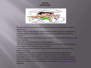 DICAS DE
                                ALIMENTAÇÃO:




Para garantir que as crianças tenham uma alimentação adequada deve-se seguir
algumas dicas:
- Evitar o consumo de alimentos industrializados, devido à grande quantidade de
corantes, gordura trans, calorias vazias e a pequena quantidade de vitaminas e
minerais.
- Evitar o consumo de refrigerantes e sucos artificiais, dando preferência à água, chás
e sucos naturais.
- Aumente o consumo de frutas, verduras e legumes.
- Na hora de preparar um lanche dê preferência aos sanduíches naturais, salada de
frutas, iogurte, barra de cereal e sucos naturais.
- Substitua doce e guloseimas por frutas, bolachas sem recheio ou mesmo uma
barrinha de cereal.
É importante lembrar que as crianças podem consumir doces, salgadinhos e
alimentos industrializados, contudo, este consumo deve ser realizado com
moderação e nunca deve substituir refeições. As crianças necessitam de todos os
nutrientes presentes em uma pirâmide alimentar: carboidratos, lipídios, proteínas,
vitaminas e minerais. Cada um deles possui sua função para o desenvolvimento do
organismo
 