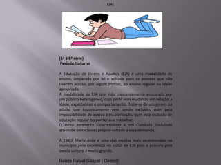 EJA:




(1ª à 8ª série)
 Período Noturno

A Educação de Jovens e Adultos (EJA) é uma modalidade de
ensino, amparada por lei e voltada para as pessoas que não
tiveram acesso, por algum motivo, ao ensino regular na idade
apropriada.
A modalidade da EJA tem sido crescentemente procurada por
um público heterogêneo, cujo perfil vem mudando em relação à
idade, expectativas e comportamento. Trata-se de um jovem ou
adulto que historicamente vem sendo excluído, quer pela
impossibilidade de acesso à escolarização, quer pela exclusão da
educação regular ou por ter que trabalhar.
O curso apresenta características e um Currículo (incluindo
atividade extraclasse) próprio voltado a essa demanda.

A EMEF Maria Alice é uma das escolas mais reconhecidas no
município pela excelência no curso de EJA pois a procura pela
escola sempre é muito grande.

Relata Rafael Gaspar ( Diretor)
 