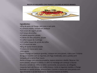 RECEITA DE MACARRÃO COM FRANGO E LEGUMES AO MOLHO BRANCO:




Ingredientes:
•90 g de peito de frango, sem osso e sem pele
•1 cenoura média, cortada em pedaços
•1/2 xícara de vagem picada
•1/2 xícara de ervilha
•1 cebola pequena, picada
•1 dente de alho pequeno, picado
•1 colher (sopa) de manteiga
•1/2 colher (sopa) de amido de milho
•1 1/2 xícara de leite
•60 g de queijo branco picado
•1 xícara de massa para sopa
•Sal a gosto
Corte o frango em pedaços grandes, coloque em uma panela, cubra com 2 xícaras
de água e cozinhe com os legumes, em fogo moderado, com a panela semi
tampada até a carne ficar macia.
Retire o frango com uma escumadeira, espere amornar e desfie. Reserve. Em
outra panela, refogue a cebola e o alho na manteiga até começar a dourar.
Dissolva o amido de milho no leite e acrescente, aos poucos, ao refogado,
mexendo bem até formar um molho branco. Junte os legumes cozidos, o frango
desfiado e o queijo picado. Misture bem. Cozinhe a massa em uma panela com
água fervente e sal até ficar macia. Escorra e misture ao molho.
 