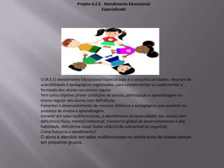 Projeto A.E.E. Atendimento Educacional
                                  Especializado




O (A.E.E) atendimento Educacional Especializado é o conjunto atividades, recursos de
acessibilidade e pedagógicos organizados, para complementar ou suplementar a
formação dos alunos nos ensino regular.
Tem como objetivo prover condições de acesso, participação e aprendizagem no
ensino regular aos alunos com deficiência.
Fomentar o desenvolvimento de recursos didáticos e pedagógicos que auxiliem no
processo de ensino e aprendizagem.
Garantir em salas multifuncionais, o atendimento às necessidades dos alunos com
deficiência física, mental/intelectual, transtorno global do desenvolvimento e alta
habilidade, deficiência visual (baixa visão/visão subnormal ou cegueira).
Como funciona o atendimento?
O aluno é atendido em salas multifuncionais no contra turno da classe comum
em pequenos grupos.
 