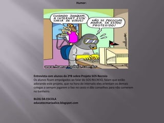 Humor:




Entrevista com alunos do 2ºB sobre Projeto SOS Recreio
Os alunos ficam empolgados ao falar do SOS RECREIO, falam que estão
adorando este projeto, que na hora do intervalo eles orientam os demais
colegas a sempre jogarem o lixo no cesto e dão conselhos para não comerem
no banheiro.

BLOG DA ESCOLA
educatecmariaalice.blogspot.com
 