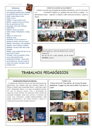 TRIBUNA DO QUILOMBO PÁGINA 2 
e o resultado??? Idêntico ao resultado real, deu Dilma na cabeça. E a 
genteestava lá para organizar a votação e cobrir tudo que aconteceu....vejam as 
fotos!! 
Combustíveis fósseis em ciências 
Fizemos na escola uma simulação das eleições presidenciais, com 1º e 2º turnos, 
O trabalho das meninas do 6º ano azul ficou lindo demais! Elas 
apresentaram uma maquete linda para professora Silvânia, de 
Ciências , e falaram sobre combus tíveis fósseis. E você sabe o que é 
isso?? Combustíveis fósseis , é um grupo de substâncias formadas 
por meio de processos naturais, como a decomposição de 
organismos mortos soterrado. Os combus tíveis fósseis contêm alta 
quantidade de carbono, usados para alimentar a combus tão. São 
usados como combus tíveis, o carvão mineral ,o petróleo e o gás 
natural . Especificamente a Ana Carolina Scoralick, a Rayssa e a 
Isabela falaram de petróleo. Parabéns meninas!!! 
COMO FOI A ELEIÇÃO NA QUILOMBO?? 
Trabalho Lana 
O auto-retrato do 1º ano amarelo, da tia Lana. Os alunos 
desenharam a imagem de como eles se vêem. Ficou show tia 
Lana!!! 
Entrevista 
A entrevista desta edição é 
com a blogueira Isabela Freitas. Fizemos 
um rápido bate bola com ela, vejam só: 
NOME: Isabela Ribeiro Freitas 
IDADE: 23 anos 
FAMÍLIA: é o que mantém em pé 
MÚSICA: qualquer música me faz bem. 
Mas sou apaixonado por LIVE, 
Onerepublic, The Script e Lifehouse 
FILME: KEITH 
PASSEIO: sonho ir pra Irlanda 
LIVRO: Coleção “A Mediadora”, da Meg 
Cabot 
FÉRIAS: em frente ao mar 
TRISTEZA: morte 
FELICIDADE: ver que as pessoas se 
identificam comigo e com que escrevo 
AMIGOS: tenho poucos, mas verdadeiros 
VALORES: amor, confiança e lealdade 
INFÂNCIA: meu pai, minha mãe e muita 
felicidade 
MANIAS: lavar o cabelo todo dia e ler um 
pouco antes de dormir 
TRAUMAS: nunca ter quebrado o braço 
ou ter usado aparelho (risos) 
FRASE QUE LHE DEFINE: “ Nunca deixe 
que lhe digam que você não é capaz de 
realizar seus sonhos. Você pode. Basta 
acreditar nisso” 
E quem ganhou a caixa de bombom que o jornal 
sorteiou??? 
0/ o/ 0/ foi a Ana Carolina, do 8º verde! 
PARABÉNS Carol!!! 
TRABALHOS PEDAGÓGICOS 
 