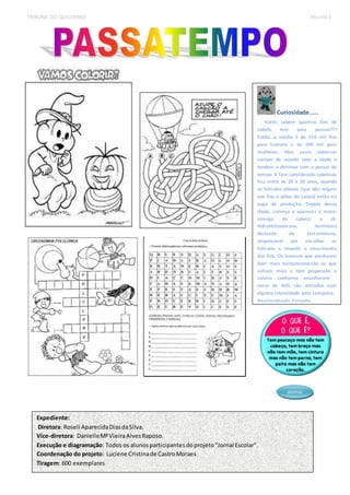 TRIBUNA DO QUILOMBO PÁGINA 4 
asimac 
Expediente: 
Diretora: Roseli Aparecida Dias da Silva. 
Vice-diretora: Danielle Mª Vieira Alves Raposo. 
Execução e diagramação: Todos os alunos participantes do projeto “Jornal Escolar". 
Coordenação do projeto: Luciene Cristina de Castro Moraes 
Tiragem: 600 exemplares 
Curiosidade..... 
Vocês sabem quantos fios de 
cabelo tem uma pessoa??? 
Então...a média é de 150 mil fios 
para homens e de 200 mil para 
mulheres. Mas esses números 
variam de acordo com a idade e 
tendem a diminuir com o passar do 
tempo. A fase considerada cabeluda 
fica entre os 20 e 30 anos, quando 
os folículos pilosos (que dão origem 
aos fios e pêlos do corpo) estão no 
auge da produção. Depois dessa 
idade, começa a aparecer o maior 
inimigo do cabelo: a di-hidrotestosterona, 
hormônio 
derivado da testosterona, 
responsável por encolher os 
folículos e impedir o crescimento 
dos fios. Os homens que produzem 
bem mais testosterona,são os que 
sofrem mais e têm propensão a 
calvice conforme envelhecem - 
cerca de 60% são afetados com 
alguma intensidade pela carequice. 
Revista Mundo Estranho 
