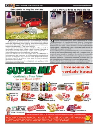 Avó é morta a tiros no meio da rua
contato@maricainfo.com
oradores contactaram a Polícia Militar (Destacamento de São José
do Imbassaí - 12º Batalhão da Polícia Militar, 4ª Companhia de
Maricá) alegando terem ouvido tiros nas proximidades da Rua do Bonfim.
Deslocando-se para o local,a Polícia encontrou o corpo da Sra.Elza Ferreira
Lemos (50 anos). Conhecida como“Loura”, foi morta na rua de sua casa por
volta das 22h desta quinta-feira,09/05.
“Loura“ voltava para casa quando foi interceptada por seu executor. Marcas
da ação no local mostram que a mesma tentou fugir e conseguiu correr por
cerca de 30 metros antes de ser atingida por diversos tiros. Já no chão, ainda
recebeu 4 tiros na face e veio a falecer a 10 metros do portão de sua casa.
Moradores relatam que a violência tem aumentado nos últimos anos e que
esse crime pode estar relacionado com o tráfico de drogas na região.
Jaqueline, filha da vítima, muito abalada com o ocorrido, lamenta e fala que
sua mãe a ajudava muito e era muito presente na vida dela e dos netos.
M
Executado na esquina de casa
12 Maricá, maio de 2013 - ANO I - Nº 003
or volta das 19h desta segunda-feira (29), o comerciante Naldo Silva
de Souza, de 31 anos, foi executado a tiros quase em frente ao portão
de sua casa, na esquina da rua 34 com 49 no Jardim Atlântico em Itaipuaçu.
A ocorrência foi atendida pelo DPO (Destacamento de Policiamento
Ostensivo) de Itaipuaçu da 4ª Cia de Policia (Maricá).
A vítima que tem um comércio de peças usadas (ferro-velho), na cidade de
São Gonçalo, retornava de seu trabalho e, quase em frente à sua casa, foi
abordado por um veículo Gol branco que rondava o local desde às 16h.
Naldo foi assassinado com cinco disparos de arma de fogo.
Não se sabe se Naldo saiu do seu veículo (FIAT Punto, placa KXT-6959) ou
foi retirado pelos seus executores. No local, testemunhas ouviram 5 tiros,
sendo que um atingiu sua mão e outro suas costas. A vítima não resistiu e
faleceu no local. Até a saída de nossa equipe do local, os policiais
aguardavam a perícia chegar.
Os moradores comentaram que ele residia ali, não mais que 4 anos. Naldo
deixa esposa e um casal de filhos.
Foto: Marco Bechkert
P
 