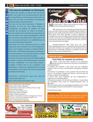Carta do Leitor
2 Maricá, maio de 2013 - ANO I - Nº 003 contato@maricainfo.com
EXPEDIENTE
Diretor Responsável: João Henrique
Fotojornalismo: Marco Bechkert
Colaboradores: Bruno Barcia, Fabiano Novaes, Jorge
Bulcão, Adriano Marçal.
Impressão: Arete Editorial S/A.
Diagramador: Marco Bechkert
Tiragem: 10.000 exemplares
Central de Jornalismo: Av. Maricá (Antiga Est. de Ferro)
Nº 5, Loja 1, São José do Imbassaí, Maricá - RJ
E-Mail: contato@maricainfo.com
TEL: (21) 7744-0670 | ID 106*99721
EDITORIAL
ãe Siná prevê o futuro em sua bola de cristal e se
intitula a nova profetisa de Maricá.
Mãe Siná previu essa semana que Duque de Caxias
será um reduto Eleitoral para candidatos(as) de Maricá, e
tudo isso esta sendo unido pelo samba. E ainda prevê mais.
Disse para você leitor guardar o jornal e aguardar a
contagem de votos para deputado(a) estadual de Duque de
Caxias e verá que teve candidato(a) que precisou ampliar
seu território,já que aqui na cidade,mais uma vez,não teria
votos suficientes para se eleger.
Inesperadamente Mãe Siná teve sua visão
interrompida quando ouviu o caminhão de lixo passando,e
não havia retirado o lixo naquele dia. Ela lamenta não ter
previsto isso e desabafa «Quando o caminhão de lixo vai
passar? Isso nem eu consigo prever...»
M
Bola de Cristal
Coluna
á viram a obra que estão fazendo lá na prefeitura,
jogando poeira de cimento em cima dos contribuintes e
dos funcionários?
O barulho dos martelos e das cerras são um verdadeiro
absurdo, nem sei como os funcionários conseguem trabalhar
assim.
Pra explicar ao atendente o que eu queria, tive que dizer aos
berros e ele também! Porque não fazem a obra nos fins de
semana ou depois do expediente?
A poeira deve estar chegando até nos computadores e
impressoras,causando prejuízo.
Voltei pra casa,pensei,vou resolver por telefone...E quem disse
que atendiam? Dava sinal de "temporariamente fora de
operação".
Falta de respeito total com quem paga um imposto caro e ainda
tem que pagar 5 reais do carnê de IPTU! Cadê a Justiça?
Romunildo,por email
Total falta de respeito do prefeito
MULTIMÍDIA
Em nosso site, além de textos, produzimos conteúdo
multimídia como entrevistas e reportagens em vídeo.
Confira! www.maricainfo.com
O Maricá Info completa, no mês de maio, três (3) anos
desde a sua criação como um blog na internet. São três
anos de qualidade na informação que levamos até você,
leitor, para que fique com nenhuma ou pouquíssima
dúvida em relação ao que noticiamos.
Três anos de luta pela democracia e liberdade de
expressão, de luta por uma cidade melhor, de
investigações, de pesquisa, de melhoria em nosso
conteúdo, de crescimento em número de leitores e
acessos na internet e de crescimento de nossa equipe.Em
três anos muita coisa mudou principalmente o Maricá
Info, que deixou uma plataforma de blog e agora é um
site e um jornal estruturado, com credibilidade por ser
um veículo de informação imparcial.
Após quase três anos, colocamos nas ruas a versão
impressa de nosso noticiário. Com 10 mil exemplares e,
agora, com 12 páginas coloridas no formato tablóide, o
Maricá Info é distribuído gratuitamente de Itaipuaçu a
Jaconé mensalmente. Com a grande aceitação, estamos
crescendo,por isso adicionamos uma página.
Somos um veículo de comunicação de utilidade pública,
que utiliza a verdade como ferramenta para a construção
de nossa credibilidade e da nossa marca perante a
sociedade. O Maricá Info só tem a agradecer a sua
participação e colaboração. Agradecemos claro a quem
apoiou desde o nosso começo esse veículo que preza pela
qualidade da informação.
PARTICIPE! DENUNCIE! Aqui Você Tem Voz
contato@maricainfo.com
Marica Info | Notícias em Primeiro Lugar
Três anos de qualidade na informação
J
 