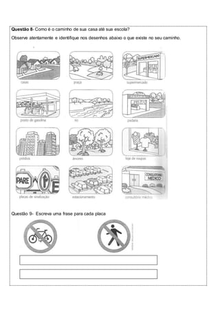 Questão 8- Como é o caminho de sua casa até sua escola? 
Observe atentamente e identifique nos desenhos abaixo o que existe no seu caminho. 
Questão 9- Escreva uma frase para cada placa 
 