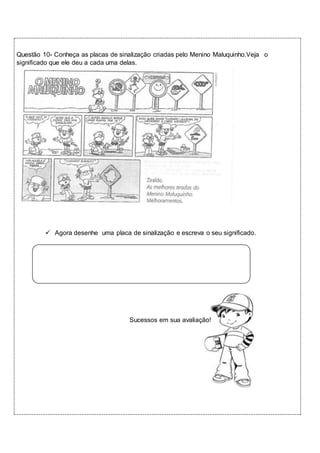 Questão 10- Conheça as placas de sinalização criadas pelo Menino Maluquinho.Veja o 
significado que ele deu a cada uma delas. 
 Agora desenhe uma placa de sinalização e escreva o seu significado. 
Sucessos em sua avaliação! 
 