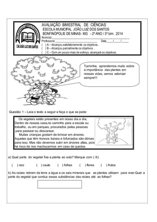 AVALIAÇÃO BIMESTRAL DE CIÊNCIAS 
ESCOLA MUNICIPAL JOÃO LUIZ DOS SANTOS 
BONFINÓPOLIS DE MINAS- MG - 2º ANO / 3º bim. 2014 
Aluno(a):_____________________________________________________ _ 
Professora:______________________________ Data_____/_____/_____ 
( ) A – Alcançou satisfatoriamente os objetivos . 
( ) B – Alcançou parcialmente os objetivos . 
( ) C – Com um pouco mais de esforço, alcançará os objetivos. 
Turminha, aprendemos muito sobre 
a importância das plantas em 
nossas vidas, vamos valorizar 
sempre!!! 
Questão 1 – Leia o texto a seguir e faça o que se pede: 
Os vegetais estão presentes em nosso dia a dia; 
Dentro de nossas casa,no caminho para a escola ou 
trabalho, ou em parques, procurados pelas pessoas 
para passear ou descansar. 
Muitas crianças gostam de brincar em árvores. 
Aquelas que têm troncos baixos e bifurcados são ótimas 
para isso. Mas não devemos subir em árvores altas, pois 
há risco de nos machucarmos em caso de quedas. 
a) Qual parte do vegetal fixa a planta ao solo? Marque com ( X): 
( ) raiz ( ) caule ( ) folhas ( ) flores ( ) frutos 
b) As raízes retiram da terra a água e os sais minerais que as plantas utilizam para viver.Qual a 
parte do vegetal que conduz essas substâncias das raízes até as folhas? 
 