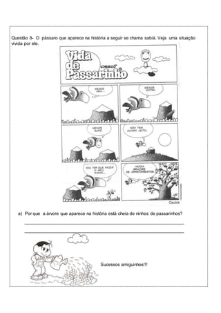 Questão 8- O pássaro que aparece na história a seguir se chama sabiá. Veja uma situação 
vivida por ele. 
a) Por que a árvore que aparece na história está cheia de ninhos de passarinhos? 
________________________________________________________________ 
________________________________________________________________ 
Sucessos amiguinhos!!! 
 