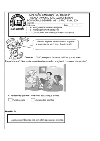 AVALIAÇÃO BIMESTRAL DE HISTÓRIA 
ESCOLA MUNICIPAL JOÃO LUIZ DOS SANTOS 
BONFINÓPOLIS DE MINAS- MG - 2º ANO / 3º bim. 2014 
Aluno(a):______________________________________________________ 
Professora:______________________________ Data_____/_____/_____ 
( ) A – Alcançou satisfatoriamente os objetivos . 
( ) B – Alcançou parcialmente os objetivos . 
( ) C – Com um pouco mais de esforço, alcançará os objetivos. 
Galerinha esperta, vamos mostrar o quanto 
já aprendemos no 2º ano. Caprichem!!! 
Questão 1- “Vovó Nina gosta de contar histórias que ela viveu. 
Enquanto a vovó Nina conta essas histórias eu só fico imaginando como era o tempo dela”... 
 As histórias que vovó Nina conta são: Marque o certo. 
Relatos orais documentos escritos 
Questão 2- 
As crianças indígenas não aprendem apenas nas escolas. 
 