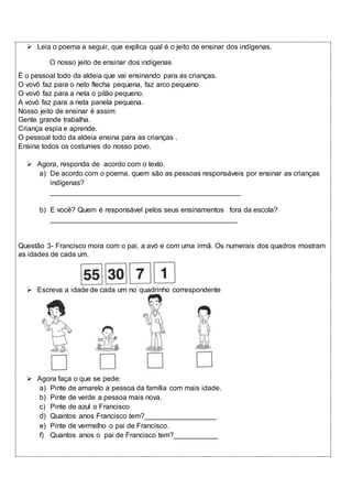  Leia o poema a seguir, que explica qual é o jeito de ensinar dos indígenas. 
O nosso jeito de ensinar dos indígenas 
É o pessoal todo da aldeia que vai ensinando para as crianças. 
O vovô faz para o neto flecha pequena, faz arco pequeno 
O vovô faz para a neta o pilão pequeno. 
A vovó faz para a neta panela pequena. 
Nosso jeito de ensinar é assim: 
Gente grande trabalha. 
Criança espia e aprende. 
O pessoal todo da aldeia ensina para as crianças . 
Ensina todos os costumes do nosso povo. 
 Agora, responda de acordo com o texto. 
a) De acordo com o poema, quem são as pessoas responsáveis por ensinar as crianças 
indígenas? 
________________________________________________ 
b) E você? Quem é responsável pelos seus ensinamentos fora da escola? 
_______________________________________________ 
Questão 3- Francisco mora com o pai, a avó e com uma irmã. Os numerais dos quadros mostram 
as idades de cada um. 
 Escreva a idade de cada um no quadrinho correspondente 
 Agora faça o que se pede: 
a) Pinte de amarelo a pessoa da família com mais idade. 
b) Pinte de verde a pessoa mais nova. 
c) Pinte de azul o Francisco 
d) Quantos anos Francisco tem?__________________ 
e) Pinte de vermelho o pai de Francisco. 
f) Quantos anos o pai de Francisco tem?___________ 
 