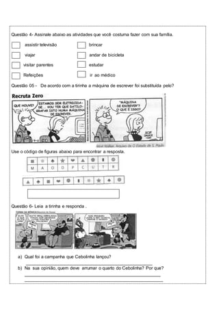 Questão 4- Assinale abaixo as atividades que você costuma fazer com sua família. 
assistir televisão brincar 
viajar andar de bicicleta 
visitar parentes estudar 
Refeições ir ao médico 
Questão 05 - De acordo com a tirinha a máquina de escrever foi substituída pelo? 
Use o código de figuras abaixo para encontrar a resposta. 
Questão 6- Leia a tirinha e responda . 
a) Qual foi a campanha que Cebolinha lançou? 
___________________________________________________ 
b) Na sua opinião, quem deve arrumar o quarto do Cebolinha? Por que? 
_______________________________________________________ 
________________________________________________________ 
 