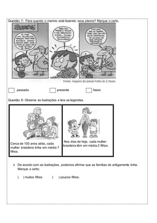 Questão 7- Para quando o menino está fazendo seus planos? Marque o certo. 
passado presente futuro 
Questão 8- Observe as ilustrações e leia as legendas. 
Cerca de 100 anos atrás, cada 
mulher brasileira tinha em média 7 
filhos. 
Nos dias de hoje, cada mulher 
brasileira têm em média 2 filhos. 
 De acordo com as ilustrações, podemos afirmar que as famílias de antigamente tinha. 
Marque o certo; 
( ) muitos filhos ( ) poucos filhos. 
 