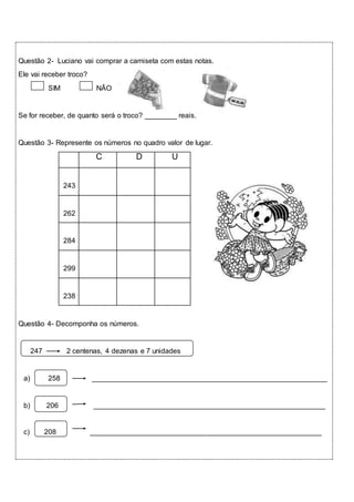 Questão 2- Luciano vai comprar a camiseta com estas notas. 
Ele vai receber troco? 
SIM NÃO 
Se for receber, de quanto será o troco? ________ reais. 
Questão 3- Represente os números no quadro valor de lugar. 
C .... D.... U.... 
243 
262 
284 
299 
238 
Questão 4- Decomponha os números. 
247 2 centenas, 4 dezenas e 7 unidades 
a) 258 ___________________________________________________________ 
b) 206 __________________________________________________________ 
c) 208 __________________________________________________________ 
 