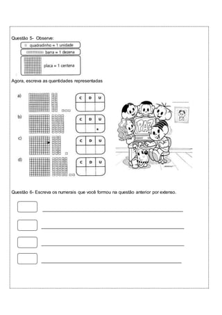 Questão 5- Observe: 
Agora, escreva as quantidades representadas 
Questão 6- Escreva os numerais que você formou na questão anterior por extenso. 
________________________________________________________ 
_________________________________________________________ 
_________________________________________________________ 
________________________________________________________ 
 