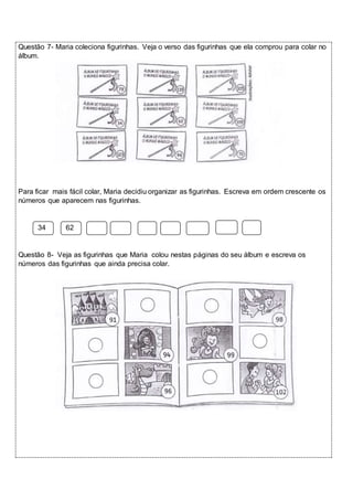 Questão 7- Maria coleciona figurinhas. Veja o verso das figurinhas que ela comprou para colar no 
álbum. 
Para ficar mais fácil colar, Maria decidiu organizar as figurinhas. Escreva em ordem crescente os 
números que aparecem nas figurinhas. 
34 62 
Questão 8- Veja as figurinhas que Maria colou nestas páginas do seu álbum e escreva os 
números das figurinhas que ainda precisa colar. 
 