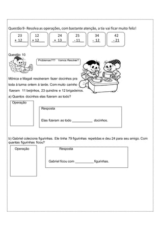 Questão 9- Resolva as operações, com bastante atenção, a tia vai ficar muito feliz! 
23 12 24 25 34 42 
+ 12___ + 12___ + 13__ - 11__ - 12 - 21 
Questão 10 
Problemas??? Vamos Resolver? 
Mônica e Magali resolveram fazer docinhos pra 
toda à turma ontem à tarde. Com muito carinho 
fizeram 11 beijinhos, 23 quindins e 12 brigadeiros. 
a) Quantos docinhos elas fizeram ao todo? 
Operação 
Resposta 
Elas fizeram ao todo ___________ docinhos. 
b) Gabriel coleciona figurinhas. Ele tinha 79 figurinhas repetidas e deu 24 para seu amigo. Com 
quantas figurinhas ficou? 
Operação Resposta 
Gabriel ficou com __________ figurinhas. 
 