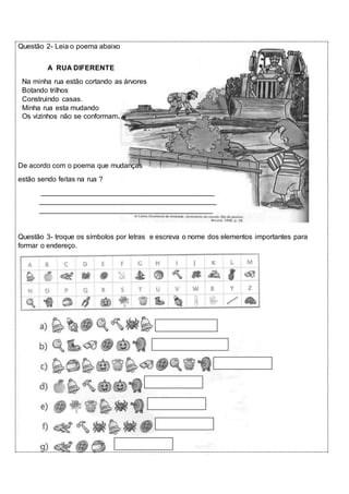 Questão 2- Leia o poema abaixo 
A RUA DIFERENTE 
Na minha rua estão cortando as árvores 
Botando trilhos 
Construindo casas. 
Minha rua esta mudando 
Os vizinhos não se conformam. 
De acordo com o poema que mudanças 
estão sendo feitas na rua ? 
____________________________________________ 
_____________________________________________ 
____________________________________________ 
Questão 3- troque os símbolos por letras e escreva o nome dos elementos importantes para 
formar o endereço. 
 