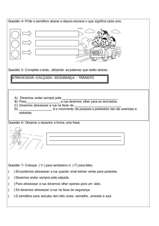 Questão 4- Pinte o semáforo abaixo e depois escreva o que significa cada uma. 
Questão 5- Complete o texto, utilizando as palavras que estão abaixo: 
ATRAVESSAR –CALÇADA - SEGURANÇA - TRÂNSITO 
A) Devemos andar sempre pela _______________________________ 
B) Para___________________ a rua devemos olhar para os dois lados. 
C) Devemos atravessar a rua na faixa de __________________________ 
D) __________________ é o movimento de pessoas e pedestres nas rãs avenidas e 
estradas. 
Questão 6- Observe o desenho e forme uma frase. 
________________________________________ 
________________________________________ 
Questão 7- Coloque ( V ) para verdadeiro e ( F) para falso. 
( ) Só podemos atravessar a rua quando sinal estiver verde para pedestre. 
( ) Devemos andar sempre pela calçada. 
( ) Para atravessar a rua devemos olhar apenas para um lado. 
( ) Só devemos atravessar a rua na faixa de segurança. 
( ) O semáforo para veículos tem três cores, vermelho, amarelo e azul 
 