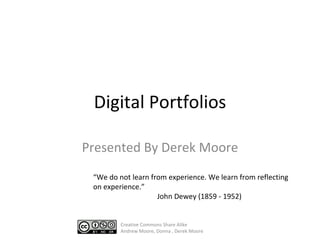 Digital Portfolios Presented By Derek Moore “ We do not learn from experience. We learn from reflecting on experience. ” John Dewey  ( 1859 - 1952 ) Creative Commons Share Alike Andrew Moore, Donna , Derek Moore 