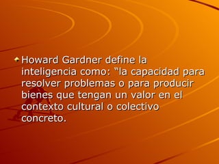 Howard Gardner define la inteligencia como: “la capacidad para resolver problemas o para producir bienes que tengan un valor en el contexto cultural o colectivo concreto.  