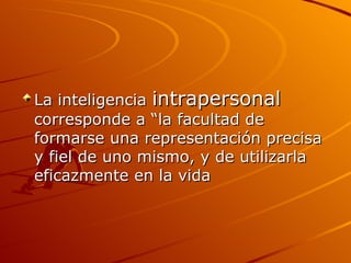 La inteligencia  intrapersonal  corresponde a “la facultad de formarse una representación precisa y fiel de uno mismo, y de utilizarla eficazmente en la vida  