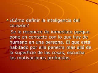 ¿Cómo definir la inteligencia del corazón?  Se le reconoce de inmediato porque pone en contacto con lo que hay de humano en una persona. El que está habitado por ella penetra más allá de la superficie de las cosas, escucha las motivaciones profundas.  