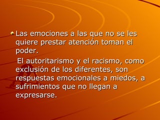 Las emociones a las que no se les quiere prestar atención toman el poder.  El autoritarismo y el racismo, como exclusión de los diferentes, son respuestas emocionales a miedos, a sufrimientos que no llegan a expresarse.  