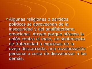 Algunas religiones o partidos políticos se aprovechan de la inseguridad y del analfabetismo emocional. Atraen porque ofrecen la unión contra el malo, un sentimiento de fraternidad a expensas de la oveja descarriada, una revalorización personal a costa de desvalorizar a los demás. 