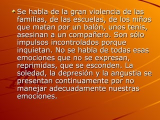 Se habla de la gran violencia de las familias, de las escuelas, de los niños que matan por un balón, unos tenis, asesinan a un compañero. Son sólo impulsos incontrolados porque inquietan. No se habla de todas esas emociones que no se expresan,  reprimidas, que se esconden. La soledad, la depresión y la angustia se presentan continuamente por no manejar adecuadamente nuestras emociones.  