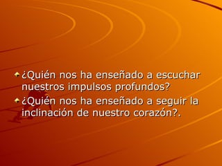 ¿Quién nos ha enseñado a escuchar nuestros impulsos profundos? ¿Quién nos ha enseñado a seguir la inclinación de nuestro corazón?.  