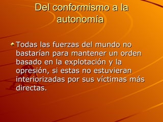Del conformismo a la autonomía  Todas las fuerzas del mundo no bastarían para mantener un orden basado en la explotación y la opresión, si estas no estuvieran interiorizadas por sus víctimas más directas.  