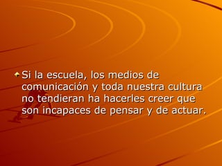Si la escuela, los medios de comunicación y toda nuestra cultura no tendieran ha hacerles creer que son incapaces de pensar y de actuar. 