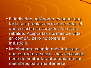 El individuo autónomo es aquel que forja sus propias normas de vida, el que escucha su corazón. No es un rebelde. Acepta las normas de vida en común, pero no tolera la injusticia.  No obstante cuando más injusta es una estructura social, más necesidad tiene de limitar la autonomía de sus miembros para mantenerse.  