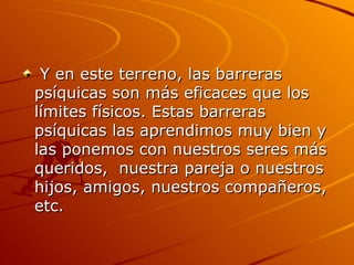 Y en este terreno, las barreras psíquicas son más eficaces que los límites físicos. Estas barreras psíquicas las aprendimos muy bien y las ponemos con nuestros seres más queridos,  nuestra pareja o nuestros hijos, amigos, nuestros compañeros, etc. 