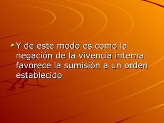 Y de este modo es como la negación de la vivencia interna favorece la sumisión a un orden establecido  